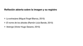 Re
fl
exión abierta sobre la imagen y su registro
La extranjera (Miguel Ángel Blanca, 2015)
El nome de los árboles (Ramón Lluís Bande, 2015)
Verengo (Victor Hugo Seoane, 2015)
 