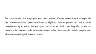 Se trata de un cine cuyo proceso de construcción es entendido al margen de
las infraestructuras preconcebidas y rígidas, donde ponen en valor otras
cuestiones que nada tienen que ver con el éxito en taquilla, pues su
compromiso no es con la industria, sino con las historias y la mirada propia, con
el arte cinematográ
fi
co en sí mismo.
 