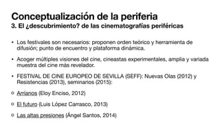 Conceptualización de la periferia
3. El ¿descubrimiento? de las cinematografías periféricas
• Los festivales son necesarios: proponen orden teórico y herramienta de
difusión; punto de encuentro y plataforma dinámica.
• Acoger múltiples visiones del cine, cineastas experimentales, amplia y variada
muestra del cine más revelador.
• FESTIVAL DE CINE EUROPEO DE SEVILLA (SEFF): Nuevas Olas (2012) y
Resistencias (2013), seminarios (2015):
Arríanos (Eloy Enciso, 2012)
El futuro (Luis López Carrasco, 2013)
Las altas presiones (Ángel Santos, 2014)
 