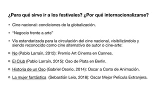 ¿Para qué sirve ir a los festivales? ¿Por qué internacionalizarse?
• Cine nacional: condiciones de la globalización.
• “Negocio frente a arte”
• Vía estandarizada para la circulación del cine nacional, visibilizándolo y
siendo reconocido como cine alternativo de autor o cine-arte:
No (Pablo Larraín, 2012): Premio Art Cinema en Cannes.
El Club (Pablo Larraín, 2015): Oso de Plata en Berlin.
Historia de un Oso (Gabriel Osorio, 2014): Oscar a Corto de Animación.
La mujer fantástica (Sebastián Leio, 2018): Oscar Mejor Película Extranjera.
 