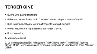 • Nuevo Cine Latinoamericano
• Debate sobre los límites de lo “nacional” como categoría de clasi
fi
cación
• Cine transnacional cada vez más frecuente: coproducciones
• Primer movimiento supranacional del Tercer Mundo.
• Dos momentos:
1. Momento original
2. La internacionalización: Publicación Third Cinema in the Thrid World, Teshone
Gabriel (1982), y conferencia en Edimburgo Questions of Third Cinema, Paul Willemen
(1986).
TERCER CINE
 