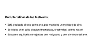 Características de los festivales:
• Está dedicado al cine como arte, peo mantiene un mercado de cine.
• Se vuelca en el culto al autor: originalidad, creatividad, talento nativo.
• Buscan el equilibrio: semejanzas con Hollywood y con el mundo del arte.
 
