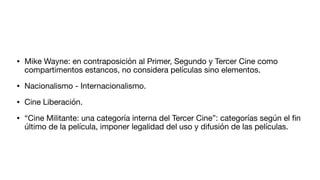 • Mike Wayne: en contraposición al Primer, Segundo y Tercer Cine como
compartimentos estancos, no considera películas sino elementos.
• Nacionalismo - Internacionalismo.
• Cine Liberación.
• “Cine Militante: una categoría interna del Tercer Cine”: categorías según el
fi
n
último de la película, imponer legalidad del uso y difusión de las películas.
 
