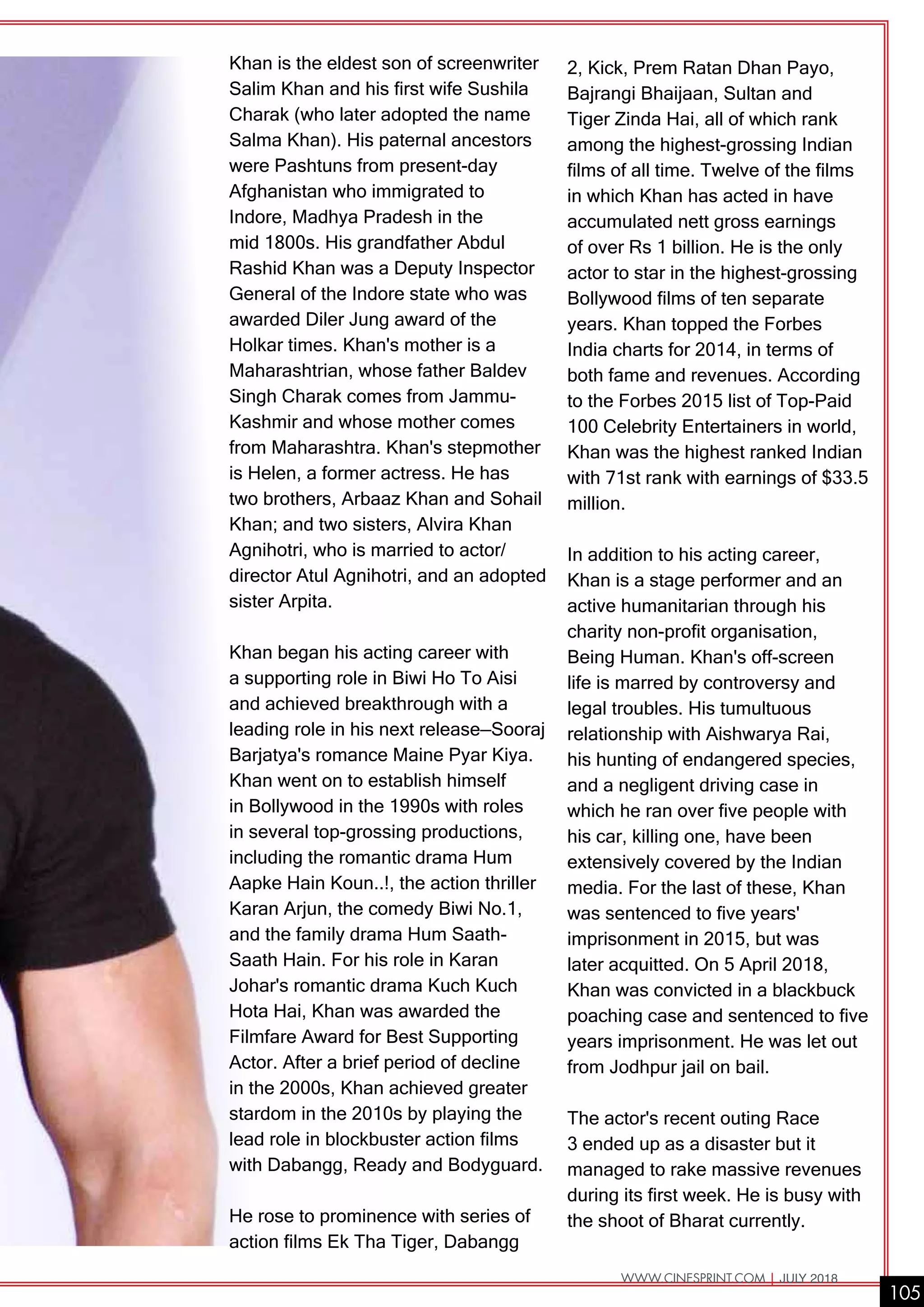 2, Kick, Prem Ratan Dhan Payo,
Bajrangi Bhaijaan, Sultan and
Tiger Zinda Hai, all of which rank
among the highest-grossing Indian
films of all time. Twelve of the films
in which Khan has acted in have
accumulated nett gross earnings
of over Rs 1 billion. He is the only
actor to star in the highest-grossing
Bollywood films of ten separate
years. Khan topped the Forbes
India charts for 2014, in terms of
both fame and revenues. According
to the Forbes 2015 list of Top-Paid
100 Celebrity Entertainers in world,
Khan was the highest ranked Indian
with 71st rank with earnings of $33.5
million.
In addition to his acting career,
Khan is a stage performer and an
active humanitarian through his
charity non-profit organisation,
Being Human. Khan's off-screen
life is marred by controversy and
legal troubles. His tumultuous
relationship with Aishwarya Rai,
his hunting of endangered species,
and a negligent driving case in
which he ran over five people with
his car, killing one, have been
extensively covered by the Indian
media. For the last of these, Khan
was sentenced to five years'
imprisonment in 2015, but was
later acquitted. On 5 April 2018,
Khan was convicted in a blackbuck
poaching case and sentenced to five
years imprisonment. He was let out
from Jodhpur jail on bail.
The actor's recent outing Race
3 ended up as a disaster but it
managed to rake massive revenues
during its first week. He is busy with
the shoot of Bharat currently.
Khan is the eldest son of screenwriter
Salim Khan and his first wife Sushila
Charak (who later adopted the name
Salma Khan). His paternal ancestors
were Pashtuns from present-day
Afghanistan who immigrated to
Indore, Madhya Pradesh in the
mid 1800s. His grandfather Abdul
Rashid Khan was a Deputy Inspector
General of the Indore state who was
awarded Diler Jung award of the
Holkar times. Khan's mother is a
Maharashtrian, whose father Baldev
Singh Charak comes from Jammu-
Kashmir and whose mother comes
from Maharashtra. Khan's stepmother
is Helen, a former actress. He has
two brothers, Arbaaz Khan and Sohail
Khan; and two sisters, Alvira Khan
Agnihotri, who is married to actor/
director Atul Agnihotri, and an adopted
sister Arpita.
Khan began his acting career with
a supporting role in Biwi Ho To Aisi
and achieved breakthrough with a
leading role in his next release—Sooraj
Barjatya's romance Maine Pyar Kiya.
Khan went on to establish himself
in Bollywood in the 1990s with roles
in several top-grossing productions,
including the romantic drama Hum
Aapke Hain Koun..!, the action thriller
Karan Arjun, the comedy Biwi No.1,
and the family drama Hum Saath-
Saath Hain. For his role in Karan
Johar's romantic drama Kuch Kuch
Hota Hai, Khan was awarded the
Filmfare Award for Best Supporting
Actor. After a brief period of decline
in the 2000s, Khan achieved greater
stardom in the 2010s by playing the
lead role in blockbuster action films
with Dabangg, Ready and Bodyguard.
He rose to prominence with series of
action films Ek Tha Tiger, Dabangg
105
WWW.CINESPRINT.COM | JULY 2018
 