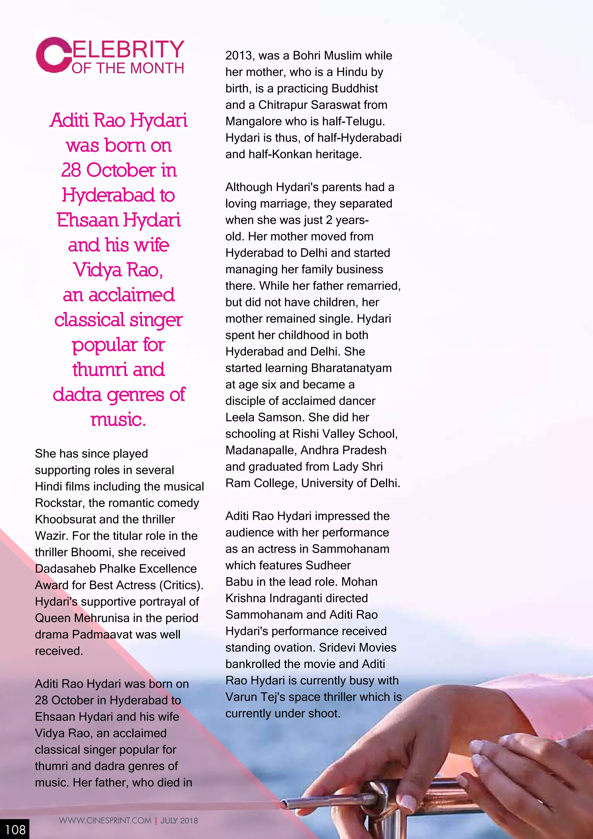 She has since played
supporting roles in several
Hindi films including the musical
Rockstar, the romantic comedy
Khoobsurat and the thriller
Wazir. For the titular role in the
thriller Bhoomi, she received
Dadasaheb Phalke Excellence
Award for Best Actress (Critics).
Hydari's supportive portrayal of
Queen Mehrunisa in the period
drama Padmaavat was well
received.
Aditi Rao Hydari was born on
28 October in Hyderabad to
Ehsaan Hydari and his wife
Vidya Rao, an acclaimed
classical singer popular for
thumri and dadra genres of
music. Her father, who died in
ELEBRITY
OF THE MONTH
2013, was a Bohri Muslim while
her mother, who is a Hindu by
birth, is a practicing Buddhist
and a Chitrapur Saraswat from
Mangalore who is half-Telugu.
Hydari is thus, of half-Hyderabadi
and half-Konkan heritage.
Although Hydari's parents had a
loving marriage, they separated
when she was just 2 years-
old. Her mother moved from
Hyderabad to Delhi and started
managing her family business
there. While her father remarried,
but did not have children, her
mother remained single. Hydari
spent her childhood in both
Hyderabad and Delhi. She
started learning Bharatanatyam
at age six and became a
disciple of acclaimed dancer
Leela Samson. She did her
schooling at Rishi Valley School,
Madanapalle, Andhra Pradesh
and graduated from Lady Shri
Ram College, University of Delhi.
Aditi Rao Hydari impressed the
audience with her performance
as an actress in Sammohanam
which features Sudheer
Babu in the lead role. Mohan
Krishna Indraganti directed
Sammohanam and Aditi Rao
Hydari's performance received
standing ovation. Sridevi Movies
bankrolled the movie and Aditi
Rao Hydari is currently busy with
Varun Tej's space thriller which is
currently under shoot.
Aditi Rao Hydari
was born on
28 October in
Hyderabad to
Ehsaan Hydari
and his wife
Vidya Rao,
an acclaimed
classical singer
popular for
thumri and
dadra genres of
music.
108
WWW.CINESPRINT.COM | JULY 2018
 