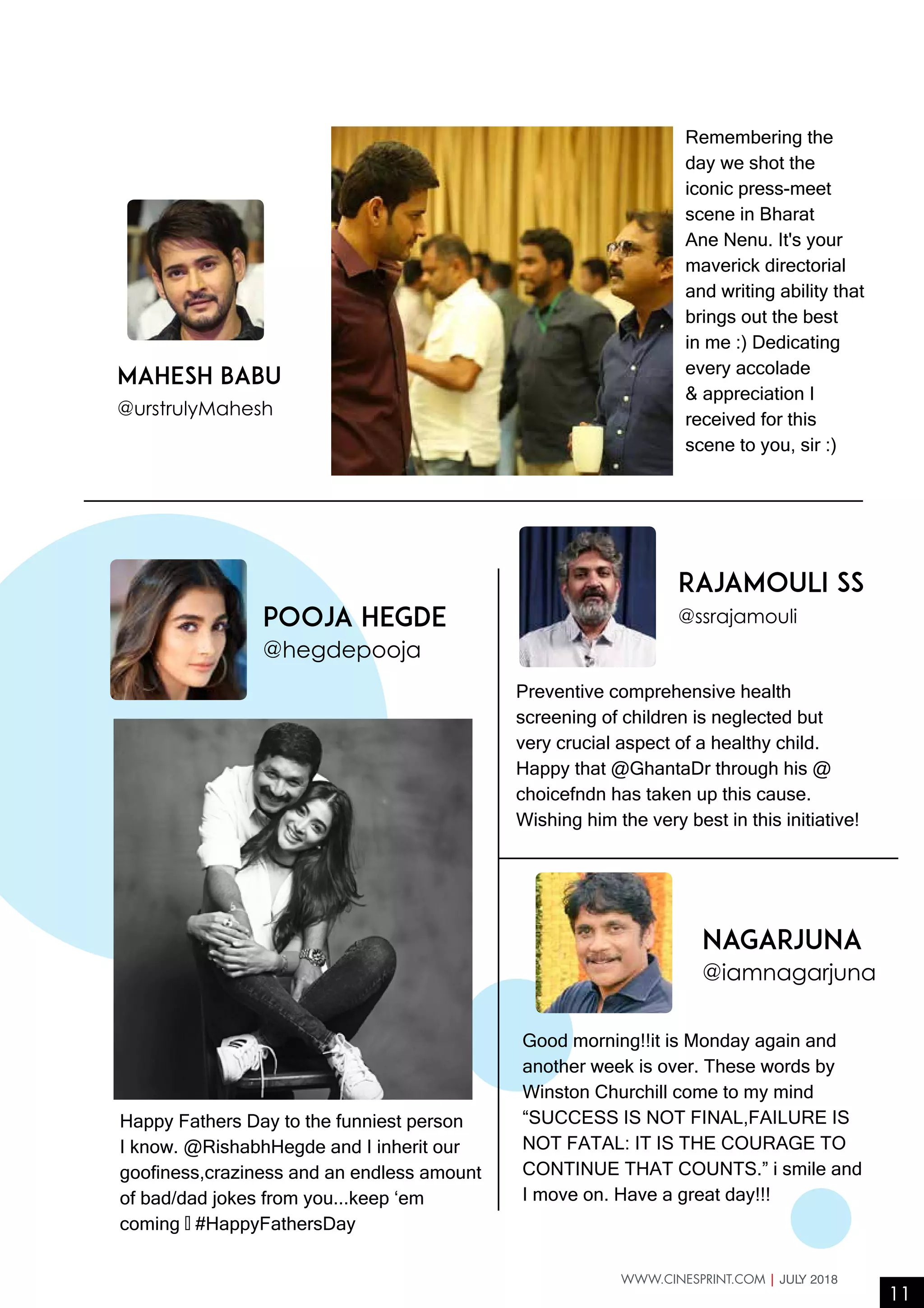 11
WWW.CINESPRINT.COM | JULY 2018
Pooja Hegde
@hegdepooja
rajamouli ss
@ssrajamouli
Nagarjuna
@iamnagarjuna
Mahesh Babu
@urstrulyMahesh
Happy Fathers Day to the funniest person
I know. @RishabhHegde and I inherit our
goofiness,craziness and an endless amount
of bad/dad jokes from you...keep ‘em
coming ❤️ #HappyFathersDay
Preventive comprehensive health
screening of children is neglected but
very crucial aspect of a healthy child.
Happy that @GhantaDr through his @
choicefndn has taken up this cause.
Wishing him the very best in this initiative!
Good morning!!it is Monday again and
another week is over. These words by
Winston Churchill come to my mind
“SUCCESS IS NOT FINAL,FAILURE IS
NOT FATAL: IT IS THE COURAGE TO
CONTINUE THAT COUNTS.” i smile and
I move on. Have a great day!!!
Remembering the
day we shot the
iconic press-meet
scene in Bharat
Ane Nenu. It's your
maverick directorial
and writing ability that
brings out the best
in me :) Dedicating
every accolade
& appreciation I
received for this
scene to you, sir :)
 