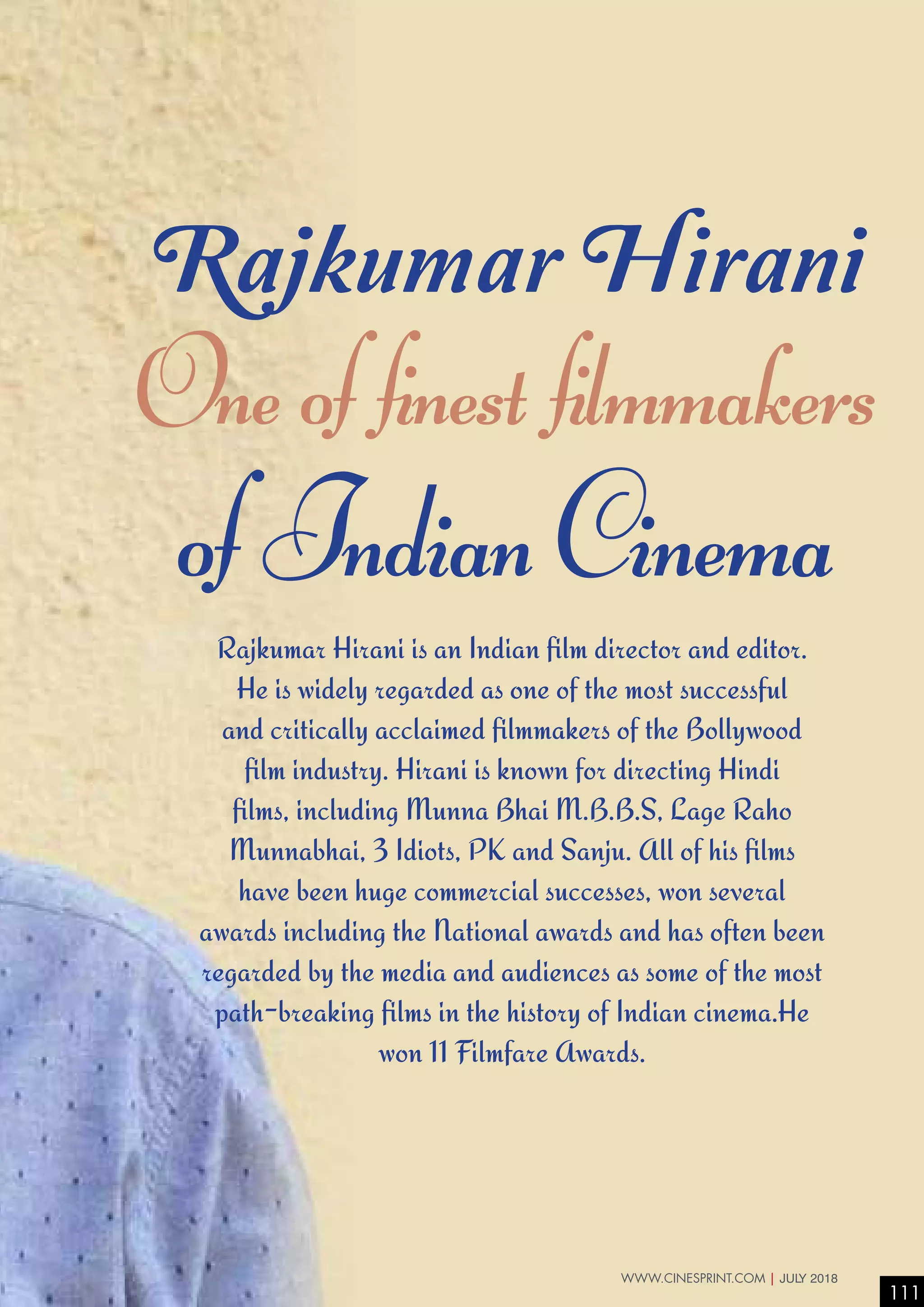 One of finest filmmakers
of Indian Cinema
Rajkumar Hirani
Rajkumar Hirani is an Indian film director and editor.
He is widely regarded as one of the most successful
and critically acclaimed filmmakers of the Bollywood
film industry. Hirani is known for directing Hindi
films, including Munna Bhai M.B.B.S, Lage Raho
Munnabhai, 3 Idiots, PK and Sanju. All of his films
have been huge commercial successes, won several
awards including the National awards and has often been
regarded by the media and audiences as some of the most
path-breaking films in the history of Indian cinema.He
won 11 Filmfare Awards.
111
WWW.CINESPRINT.COM | JULY 2018
 