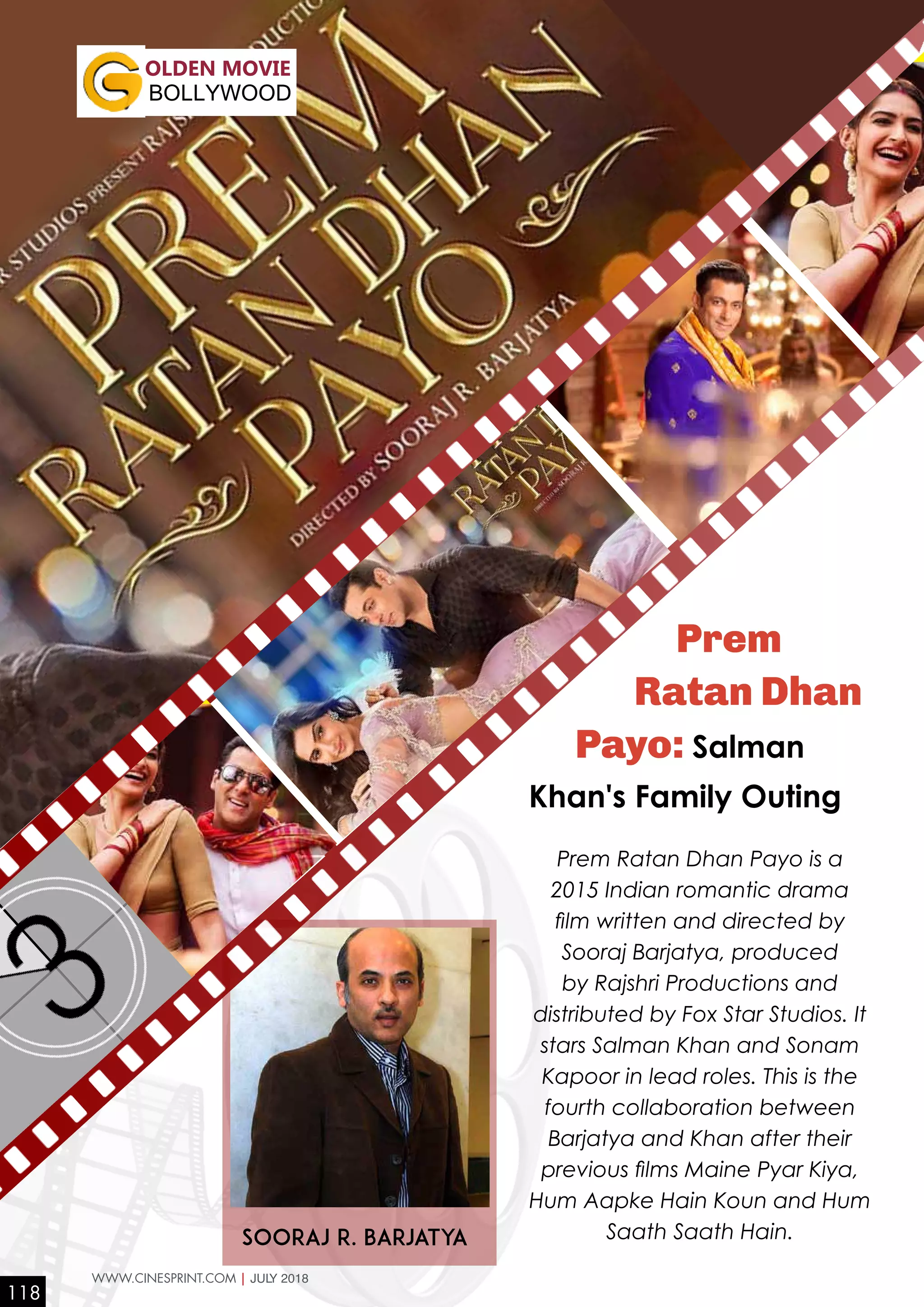 Sooraj R. Barjatya
Prem
Ratan Dhan
Payo: Salman
Khan's Family Outing
Prem Ratan Dhan Payo is a
2015 Indian romantic drama
film written and directed by
Sooraj Barjatya, produced
by Rajshri Productions and
distributed by Fox Star Studios. It
stars Salman Khan and Sonam
Kapoor in lead roles. This is the
fourth collaboration between
Barjatya and Khan after their
previous films Maine Pyar Kiya,
Hum Aapke Hain Koun and Hum
Saath Saath Hain.
OLDEN MOVIE
BOLLYWOOD
118
WWW.CINESPRINT.COM | JULY 2018
 