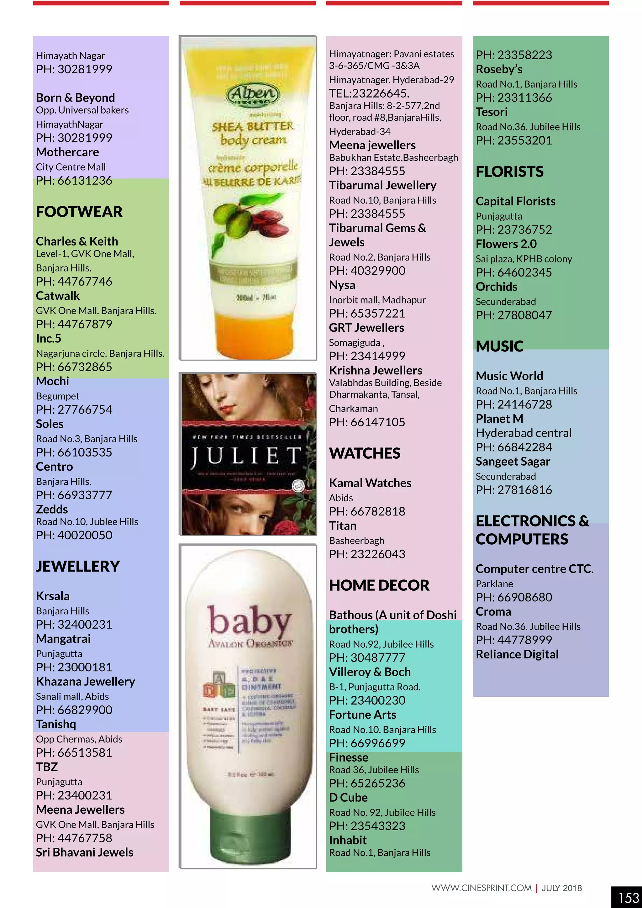 Himayath Nagar
PH: 30281999
Born & Beyond
Opp. Universal bakers
HimayathNagar
PH: 30281999
Mothercare
City Centre Mall
PH: 66131236
FOOTWEAR
Charles & Keith
Level-1, GVK One Mall,
Banjara Hills.
PH: 44767746
Catwalk
GVK One Mall. Banjara Hills.
PH: 44767879
Inc.5
Nagarjuna circle. Banjara Hills.
PH: 66732865
Mochi
Begumpet
PH: 27766754
Soles
Road No.3, Banjara Hills
PH: 66103535
Centro
Banjara Hills.
PH: 66933777
Zedds
Road No.10, Jublee Hills
PH: 40020050
JEWELLERY
Krsala
Banjara Hills
PH: 32400231
Mangatrai
Punjagutta
PH: 23000181
Khazana Jewellery
Sanali mall, Abids
PH: 66829900
Tanishq
Opp Chermas, Abids
PH: 66513581
TBZ
Punjagutta
PH: 23400231
Meena Jewellers
GVK One Mall, Banjara Hills
PH: 44767758
Sri Bhavani Jewels
Himayatnager: Pavani estates
3-6-365/CMG -3&3A
Himayatnager. Hyderabad-29
TEL:23226645.
Banjara Hills: 8-2-577,2nd
floor, road #8,BanjaraHills,
Hyderabad-34
Meena jewellers
Babukhan Estate.Basheerbagh
PH: 23384555
Tibarumal Jewellery
Road No.10, Banjara Hills
PH: 23384555
Tibarumal Gems &
Jewels
Road No.2, Banjara Hills
PH: 40329900
Nysa
Inorbit mall, Madhapur
PH: 65357221
GRT Jewellers
Somagiguda ,
PH: 23414999
Krishna Jewellers
Valabhdas Building, Beside
Dharmakanta, Tansal,
Charkaman
PH: 66147105
WATCHES
Kamal Watches
Abids
PH: 66782818
Titan
Basheerbagh
PH: 23226043
HOME DECOR
Bathous (A unit of Doshi
brothers)
Road No.92, Jubilee Hills
PH: 30487777
Villeroy & Boch
B-1, Punjagutta Road.
PH: 23400230
Fortune Arts
Road No.10. Banjara Hills
PH: 66996699
Finesse
Road 36, Jubilee Hills
PH: 65265236
D Cube
Road No. 92, Jubilee Hills
PH: 23543323
Inhabit
Road No.1, Banjara Hills
PH: 23358223
Roseby’s
Road No.1, Banjara Hills
PH: 23311366
Tesori
Road No.36. Jubilee Hills
PH: 23553201
FLORISTS
Capital Florists
Punjagutta
PH: 23736752
Flowers 2.0
Sai plaza, KPHB colony
PH: 64602345
Orchids
Secunderabad
PH: 27808047
MUSIC
Music World
Road No.1, Banjara Hills
PH: 24146728
Planet M
Hyderabad central
PH: 66842284
Sangeet Sagar
Secunderabad
PH: 27816816
ELECTRONICS &
COMPUTERS
Computer centre CTC.
Parklane
PH: 66908680
Croma
Road No.36. Jubilee Hills
PH: 44778999
Reliance Digital
153
WWW.CINESPRINT.COM | JULY 2018
 