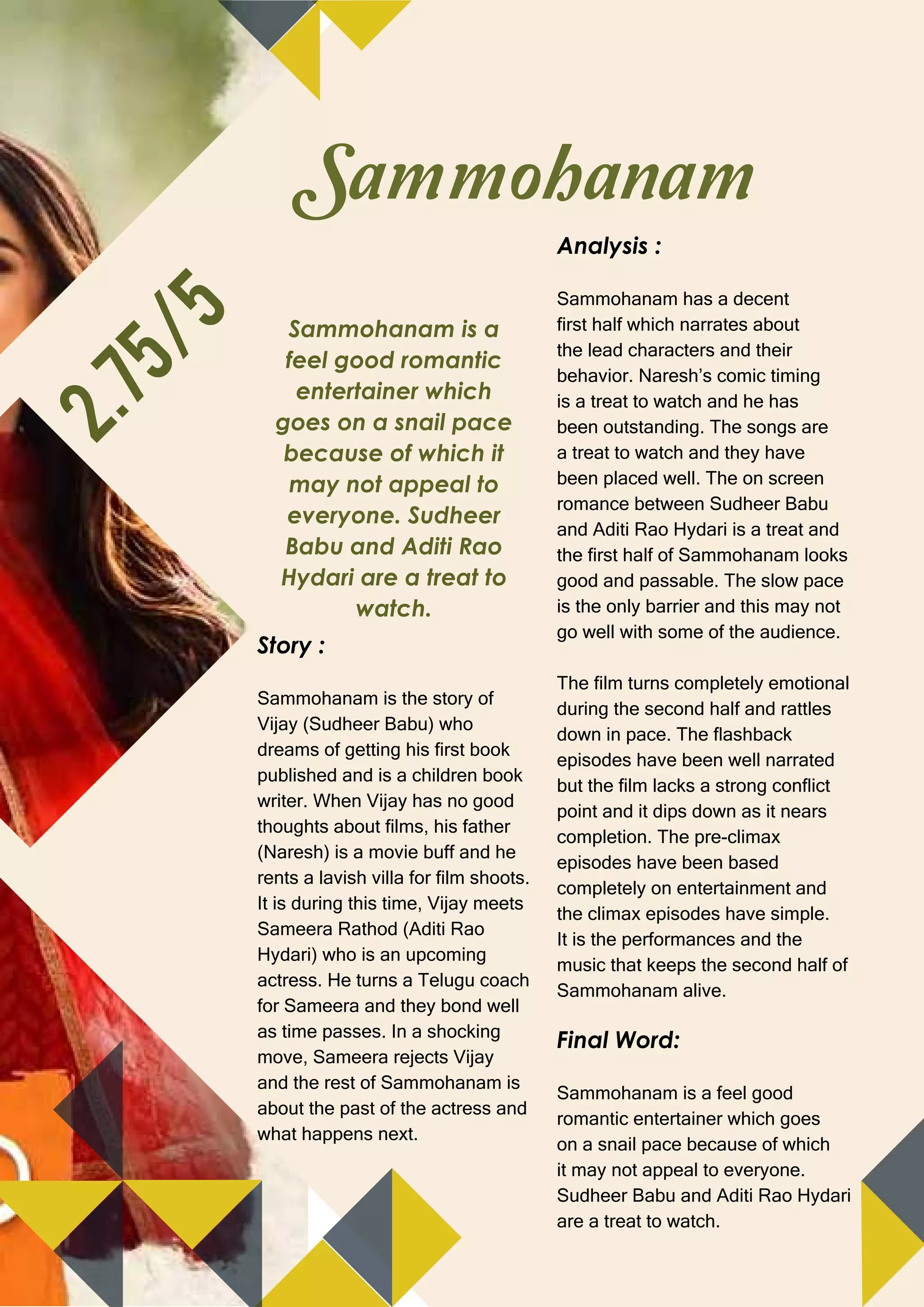 25
WWW.CINESPRINT.COM | JULY 2018
Sammohanam is a
feel good romantic
entertainer which
goes on a snail pace
because of which it
may not appeal to
everyone. Sudheer
Babu and Aditi Rao
Hydari are a treat to
watch.
Sammohanam
2.75/5
Story :
Sammohanam is the story of
Vijay (Sudheer Babu) who
dreams of getting his first book
published and is a children book
writer. When Vijay has no good
thoughts about films, his father
(Naresh) is a movie buff and he
rents a lavish villa for film shoots.
It is during this time, Vijay meets
Sameera Rathod (Aditi Rao
Hydari) who is an upcoming
actress. He turns a Telugu coach
for Sameera and they bond well
as time passes. In a shocking
move, Sameera rejects Vijay
and the rest of Sammohanam is
about the past of the actress and
what happens next.
Analysis :
Sammohanam has a decent
first half which narrates about
the lead characters and their
behavior. Naresh’s comic timing
is a treat to watch and he has
been outstanding. The songs are
a treat to watch and they have
been placed well. The on screen
romance between Sudheer Babu
and Aditi Rao Hydari is a treat and
the first half of Sammohanam looks
good and passable. The slow pace
is the only barrier and this may not
go well with some of the audience.
The film turns completely emotional
during the second half and rattles
down in pace. The flashback
episodes have been well narrated
but the film lacks a strong conflict
point and it dips down as it nears
completion. The pre-climax
episodes have been based
completely on entertainment and
the climax episodes have simple.
It is the performances and the
music that keeps the second half of
Sammohanam alive.
Final Word:
Sammohanam is a feel good
romantic entertainer which goes
on a snail pace because of which
it may not appeal to everyone.
Sudheer Babu and Aditi Rao Hydari
are a treat to watch.
 