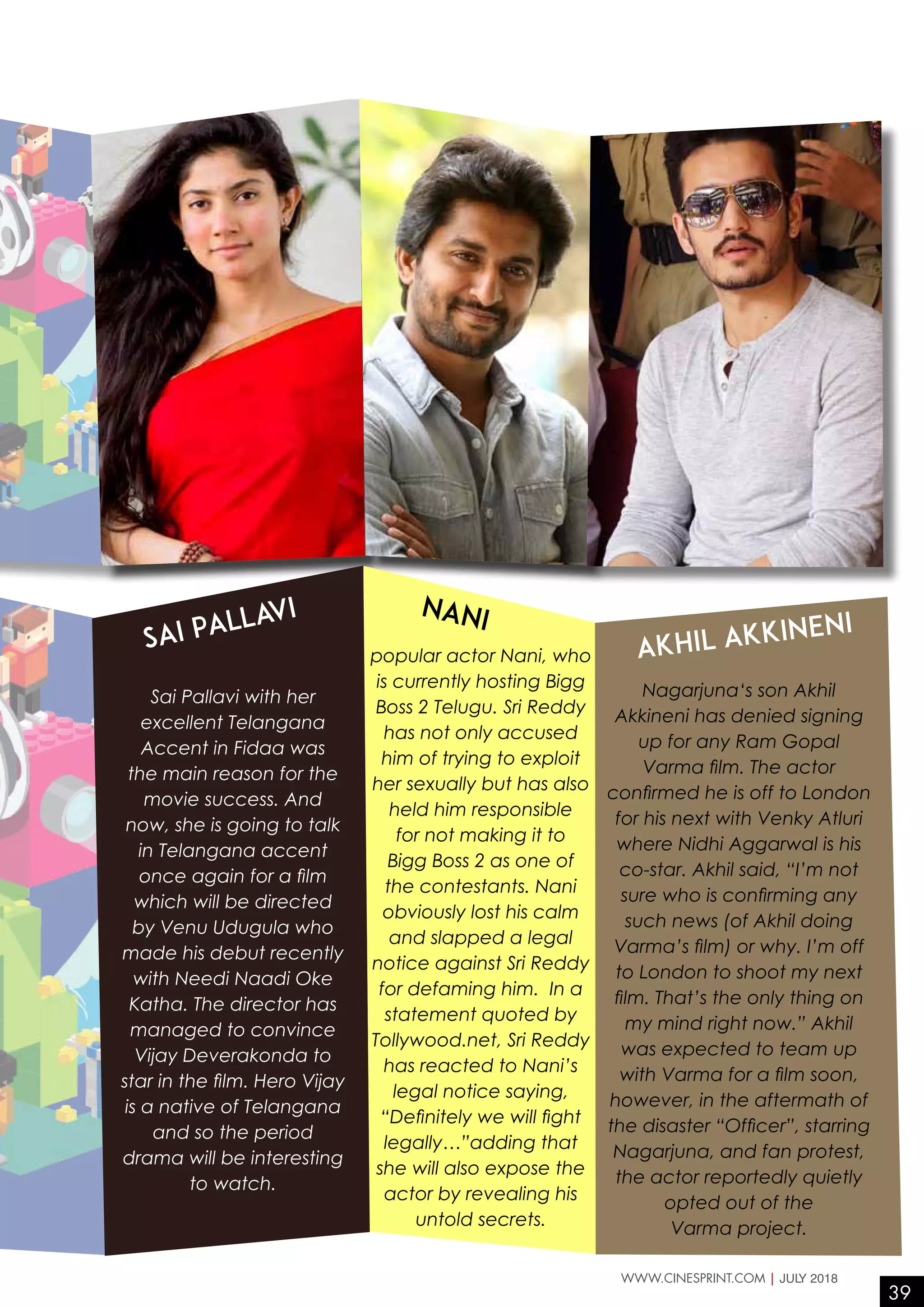 Sai Pallavi with her
excellent Telangana
Accent in Fidaa was
the main reason for the
movie success. And
now, she is going to talk
in Telangana accent
once again for a film
which will be directed
by Venu Udugula who
made his debut recently
with Needi Naadi Oke
Katha. The director has
managed to convince
Vijay Deverakonda to
star in the film. Hero Vijay
is a native of Telangana
and so the period
drama will be interesting
to watch.
popular actor Nani, who
is currently hosting Bigg
Boss 2 Telugu. Sri Reddy
has not only accused
him of trying to exploit
her sexually but has also
held him responsible
for not making it to
Bigg Boss 2 as one of
the contestants. Nani
obviously lost his calm
and slapped a legal
notice against Sri Reddy
for defaming him. In a
statement quoted by
Tollywood.net, Sri Reddy
has reacted to Nani’s
legal notice saying,
“Definitely we will fight
legally…”adding that
she will also expose the
actor by revealing his
untold secrets.
Nagarjuna‘s son Akhil
Akkineni has denied signing
up for any Ram Gopal
Varma film. The actor
confirmed he is off to London
for his next with Venky Atluri
where Nidhi Aggarwal is his
co-star. Akhil said, “I’m not
sure who is confirming any
such news (of Akhil doing
Varma’s film) or why. I’m off
to London to shoot my next
film. That’s the only thing on
my mind right now.” Akhil
was expected to team up
with Varma for a film soon,
however, in the aftermath of
the disaster “Officer”, starring
Nagarjuna, and fan protest,
the actor reportedly quietly
opted out of the
Varma project.
Sai Pallavi Nani
Akhil Akkineni
39
WWW.CINESPRINT.COM | JULY 2018
 
