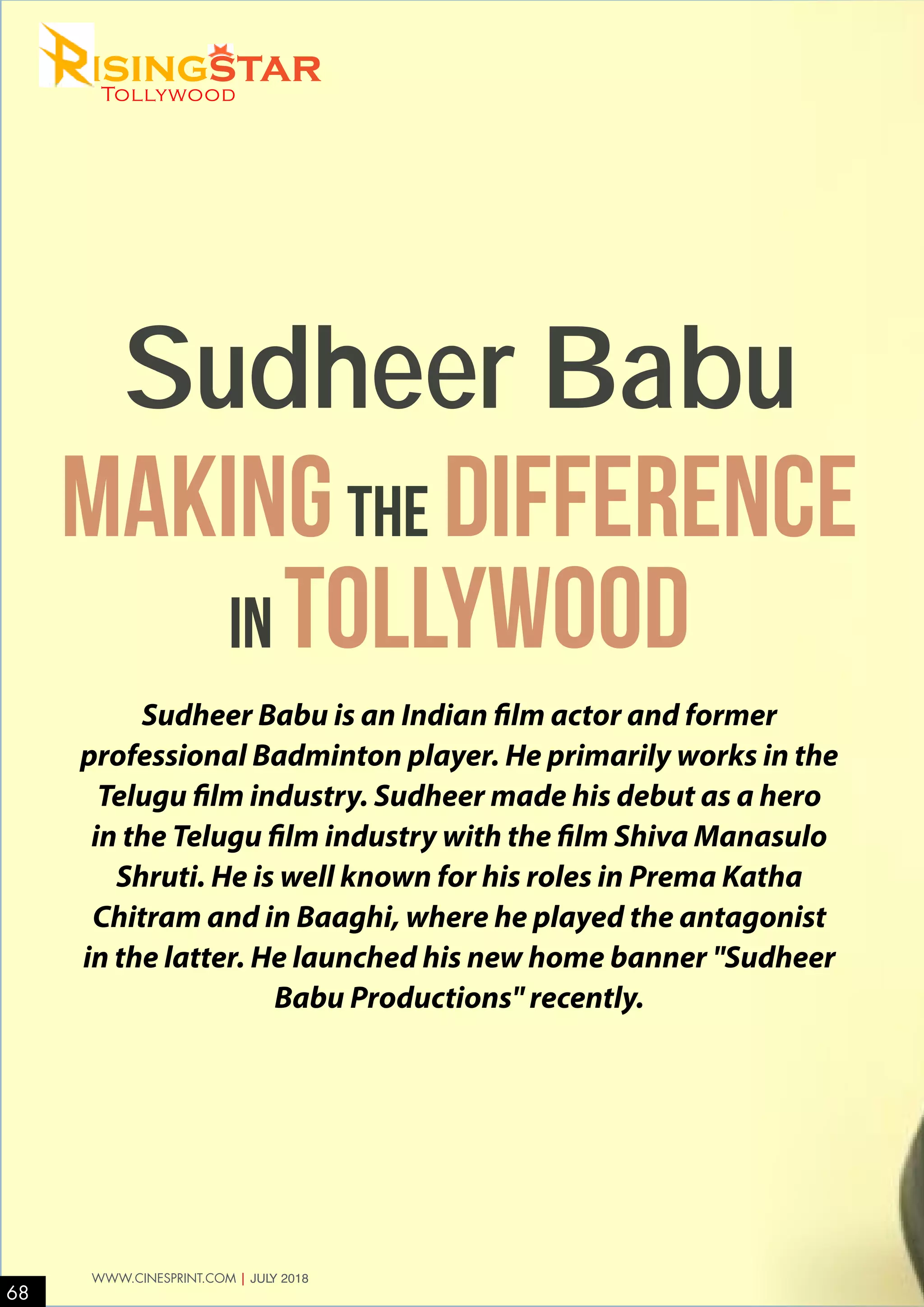 Sudheer Babu is an Indian film actor and former
professional Badminton player. He primarily works in the
Telugu film industry. Sudheer made his debut as a hero
in the Telugu film industry with the film Shiva Manasulo
Shruti. He is well known for his roles in Prema Katha
Chitram and in Baaghi, where he played the antagonist
in the latter. He launched his new home banner "Sudheer
Babu Productions" recently.
Makingthe difference
in Tollywood
Sudheer Babu
68
WWW.CINESPRINT.COM | JULY 2018
isingstarTollywood
 