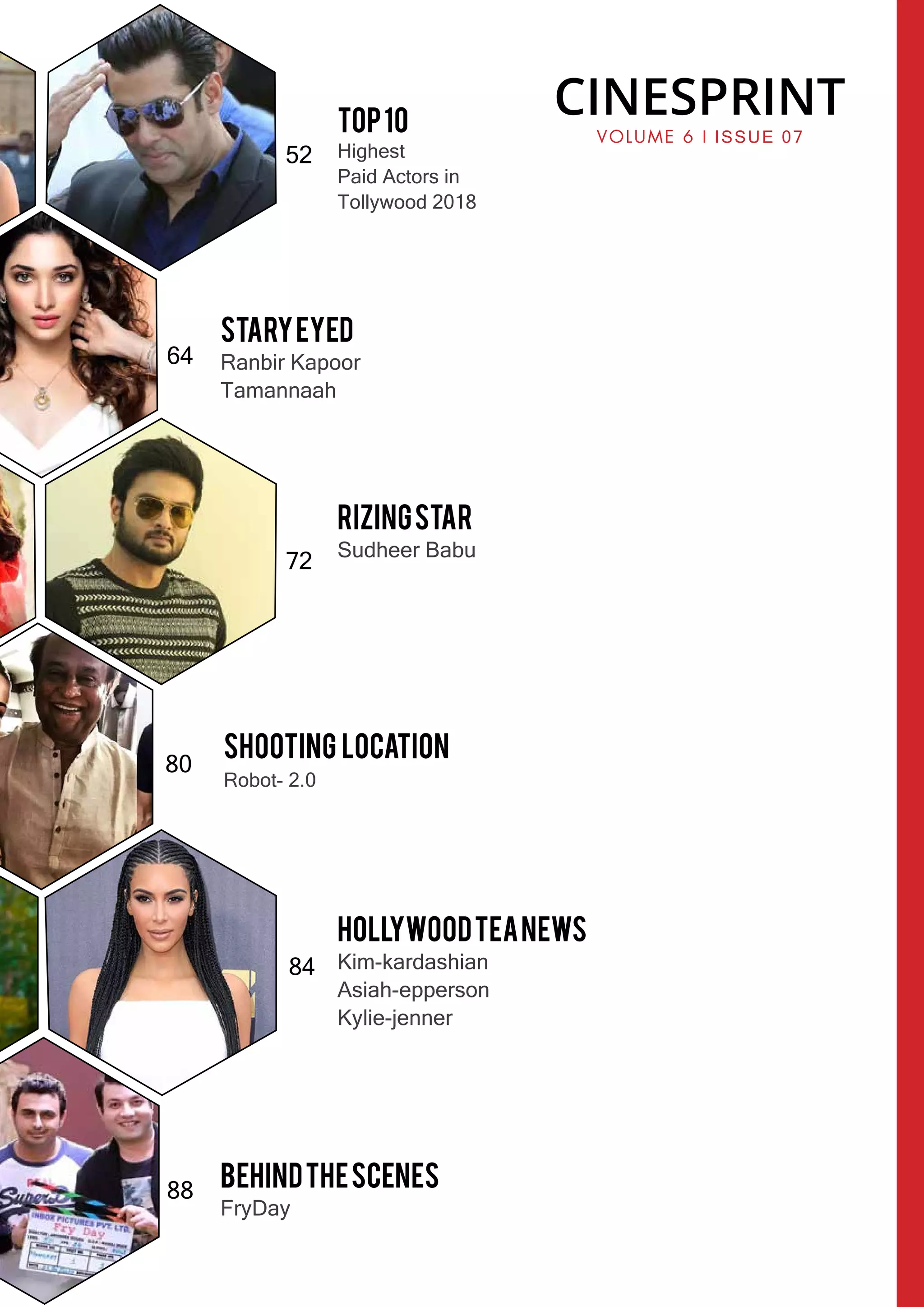 64
72
80
84
88
Top10
Highest
Paid Actors in
Tollywood 2018
52
StaryEyed
Ranbir Kapoor
Tamannaah
RizingStar
Sudheer Babu
Shooting Location
Robot- 2.0
HollywoodTeaNews
Kim-kardashian
Asiah-epperson
Kylie-jenner
BehindtheScenes
FryDay
CINESPRINT
VOLUME 6 l ISSUE 07
 