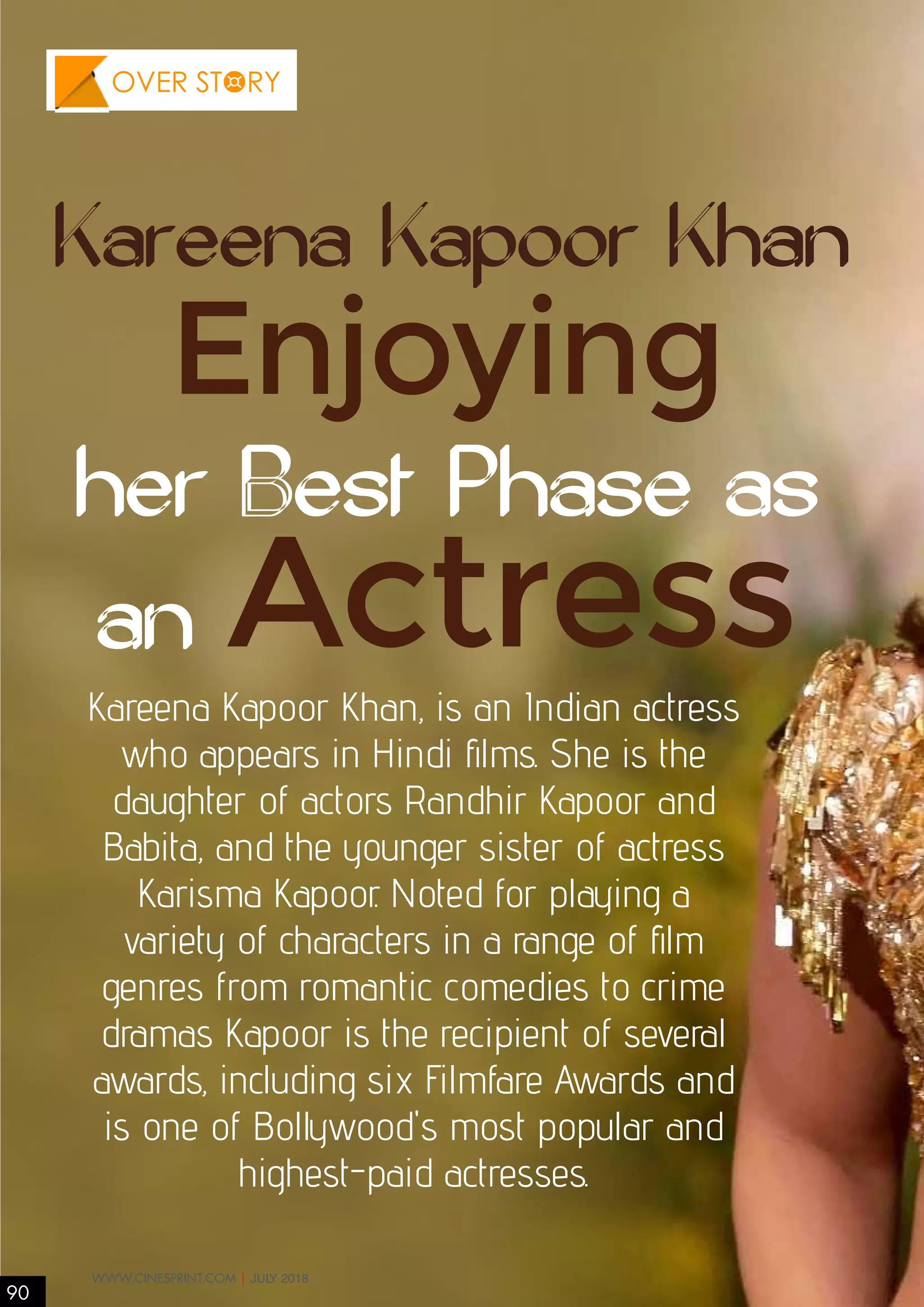 Enjoying
her Best Phase as
an Actress
Kareena Kapoor Khan
Kareena Kapoor Khan, is an Indian actress
who appears in Hindi films. She is the
daughter of actors Randhir Kapoor and
Babita, and the younger sister of actress
Karisma Kapoor. Noted for playing a
variety of characters in a range of film
genres from romantic comedies to crime
dramas Kapoor is the recipient of several
awards, including six Filmfare Awards and
is one of Bollywood's most popular and
highest-paid actresses.
90
WWW.CINESPRINT.COM | JULY 2018
OVER STORY
 