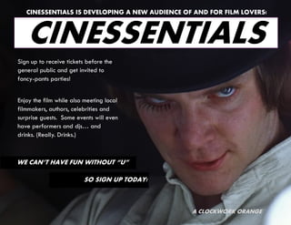 CINESSENTIALS IS DEVELOPING A NEW AUDIENCE OF AND FOR FILM LOVERS!



   CINESSENTIALS
Sign up to receive tickets before the
general public and get invited to
fancy-pants parties!


Enjoy the film while also meeting local
filmmakers, authors, celebrities and
surprise guests. Some events will even
have performers and djs… and
drinks. (Really. Drinks.)



WE CAN’T HAVE FUN WITHOUT “U”

                         SO SIGN UP TODAY!



                                                A CLOCKWORK ORANGE
 