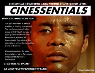 CINESSENTIALS IS DEVELOPING A NEW AUDIENCE OF AND FOR FILM LOVERS!



       CINESSENTIALS
EN GARDE! DEFEND YOUR FILM!

   Are you interested in being a
   speaker or hosting a screening?
   You can be an organization,
   group or individual, but you or
   your speaker must be a well-
   known local, national, or
   international figure in the film,
   dramatic or lettered arts, politics,
   music, or business.

   Contact organizers for more
   information or go to flavors.me/
   cinessentials for more
   information.
  SLOTS WILL FILL UP FAST

 SO SEND YOUR INFORMATION IN EARLY!
                                                                 BLACK ORPHEUS
 