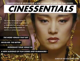 CINESSENTIALS IS DEVELOPING A NEW AUDIENCE OF AND FOR FILM LOVERS!



       CINESSENTIALS
   The more venues the better. If
   you’d like to include your venue as
   a CINESSENTIAL venue, then visit
   flavors.me/cinessentials for
   details or contact organizers.



  THE MORE VENUES THAT GET

INVOLVED, THE BETTER.

       INTRODUCE YOUR VENUE TO

A NEW AUDIENCE OF FILM GOERS AND FILMMAKERS !


                                                      CURSE OF THE GOLDEN FLOWER
 