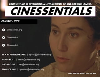 CINESSENTIALS IS DEVELOPING A NEW AUDIENCE OF AND FOR FILM LOVERS!



       CINESSENTIALS
CONTACT + INFO


7   Cinessentials.org


l   Cinessentials


f   Cinessentials



BE A PANELIST/SPEAKER | speak@cinessentials.org

VENUE HOST | venue@cinessentials.org

ORGANIZERS | info@cinessentials.org

SPONSORSHIP | sponsors@cinessentials.org
                                                     LIKE WATER FOR CHOCOLATE
 