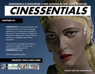 CINESSENTIALS IS DEVELOPING A NEW AUDIENCE OF AND FOR FILM LOVERS!



       CINESSENTIALS
PARTNER-UP

   CINESSENTIALS is always looking for like
   -minded partners to co-host screenings,
   collaborate or to bring more people to
   the party! If your company or business is
   interested in sharing our events with your
   customers or members, then contact
   organizers.

   You can have a one-shot partnership or
   commit to a season —it’s up to you.
   Or you can contribute to the
   CINESSENTIALS blog.

   Contact organizers today!


          IMAGINE YOUR LOGO HERE!



                                                    JASON AND THE ARGONAUTS
 