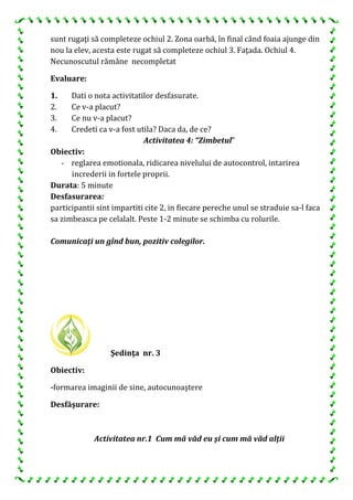 sunt rugaţi să completeze ochiul 2. Zona oarbă, în final când foaia ajunge din
nou la elev, acesta este rugat să completeze ochiul 3. Faţada. Ochiul 4.
Necunoscutul rămâne necompletat
Evaluare:
1. Dati o nota activitatilor desfasurate.
2. Ce v-a placut?
3. Ce nu v-a placut?
4. Credeti ca v-a fost utila? Daca da, de ce?
Activitatea 4: “Zimbetul”
Obiectiv:
- reglarea emotionala, ridicarea nivelului de autocontrol, intarirea
increderii in fortele proprii.
Durata: 5 minute
Desfasurarea:
participantii sint impartiti cite 2, in fiecare pereche unul se straduie sa-l faca
sa zimbeasca pe celalalt. Peste 1-2 minute se schimba cu rolurile.
Comunicaţi un gînd bun, pozitiv colegilor.
Şedinţa nr. 3
Obiectiv:
-formarea imaginii de sine, autocunoaştere
Desfăşurare:
Activitatea nr.1 Cum mă văd eu şi cum mă văd alţii
 
