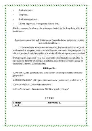 - Am fost uimit...
- Îmi place...
- Am fost decepţionat...
- Cel mai important lucru pentru mine a fost...
După expunerea frazelor se discută asupra dorinţelor de dezvoltare a fiecărui
participant.
După cum spunea Maxwell Maltz scopul fiecaruia dintre noi este sa traiasca
mai mult si mai bine . . .
Sa-ti traiesti cu adevarat viata înseamnă, între multe alte lucruri, mai
multe reusite, atingerea unor scopuri valoroase, mai multa dragoste primită şi
dăruită, mai multă sănătate şi bucurie, mai multă fericire pentru noi şi ceilalti.
Încheiem prin a spune că "cele mai fascinante schimbări ale secolului XXI nu
vor avea loc datorită tehnologiei, ci datorită extinderii conceptului a ceea ce
înseamnă să fii OM" (John Naisbitt).
Bibliografie:
1.SABINA MANEȘ (coordonator) „83 de jocuri psihologice pentru animarea
grupurilor” .
2.GEORGE W.BURNS „101 povești vindecătoare pentru copii și adolescenți”
3. Pera Novacovici ,,Puterea ta interioară”
4. Pera Novacovici ,, Personalitate Alfa. Descoperă-ţi vocaţia”
A N E X E
Şedinţa
nr.1
Activitatea 1.
 