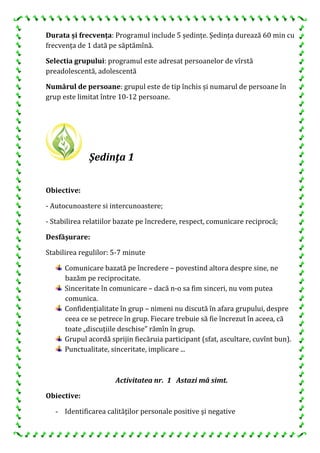 Durata și frecvența: Programul include 5 ședințe. Ședința durează 60 min cu
frecvența de 1 dată pe săptămînă.
Selectia grupului: programul este adresat persoanelor de vîrstă
preadolescentă, adolescentă
Numărul de persoane: grupul este de tip închis și numarul de persoane în
grup este limitat între 10-12 persoane.
Şedinţa 1
Obiective:
- Autocunoastere si intercunoastere;
- Stabilirea relatiilor bazate pe încredere, respect, comunicare reciprocă;
Desfăşurare:
Stabilirea regulilor: 5-7 minute
Comunicare bazată pe încredere – povestind altora despre sine, ne
bazăm pe reciprocitate.
Sinceritate în comunicare – dacă n-o sa fim sinceri, nu vom putea
comunica.
Confidenţialitate în grup – nimeni nu discută în afara grupului, despre
ceea ce se petrece în grup. Fiecare trebuie să fie încrezut în aceea, că
toate „discuţiile deschise” rămîn în grup.
Grupul acordă sprijin fiecăruia participant (sfat, ascultare, cuvînt bun).
Punctualitate, sinceritate, implicare ...
Activitatea nr. 1 Astazi mă simt.
Obiective:
- Identificarea calităţilor personale positive şi negative
 