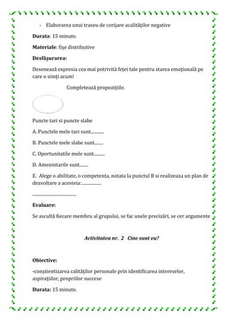 - Elaborarea unui traseu de corijare acalităţilor negative
Durata: 15 minute.
Materiale: fişe distributive
Desfăşurarea:
Desenează expresia cea mai potrivită feţei tale pentru starea emoţională pe
care o simţi acum!
Completează propoziţiile.
Puncte tari si puncte slabe
A. Punctele mele tari sunt............
B. Punctele mele slabe sunt........
C. Oportunitatile mele sunt..........
D. Amenintarile sunt........
E. Alege o abilitate, o competenta, notata la punctul B si realizeaza un plan de
dezvoltare a acesteia:..................
........................................
Evaluare:
Se ascultă fiecare membru al grupului, se fac unele precizări, se cer argumente
Activitatea nr. 2 Cine sunt eu?
Obiective:
-conştientizarea calităţilor personale prin identificarea intereselor,
aspiraţiilor, propriilor succese
Durata: 15 minute.
 