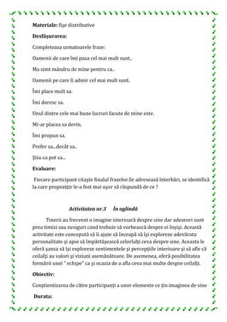Materiale: fişe distributive
Desfăşurarea:
Completeaza urmatoarele fraze:
Oamenii de care îmi pasa cel mai mult sunt..
Ma simt mândru de mine pentru ca..
Oamenii pe care îi admir cel mai mult sunt.
Îmi place mult sa.
Îmi doresc sa.
Unul dintre cele mai bune lucruri facute de mine este.
Mi-ar placea sa devin.
Îmi propun sa.
Prefer sa...decât sa..
Ştiu ca pot sa...
Evaluare:
Fiecare participant citaşte finalul frazelor.Se adresează înterbări, se identifică
la care propoziţie le-a fost mai uşor să răspundă de ce ?
Activitatea nr.3 În oglindă
Tinerii au frecvent o imagine interioară despre sine dar adeseori sunt
prea timizi sau nesiguri cand trebuie să vorbească despre ei înşişi. Această
activitate este concepută să îi ajute să înceapă să îşi exploreze adevărata
personalitate şi apoi să împărtăşească celorlalţi ceva despre sine. Aceasta le
oferă şansa să îşi exploreze sentimentele şi percepţiile interioare şi să afle că
ceilalţi au valori şi viziuni asemănătoare. De asemenea, oferă posibilitatea
formării unei “ echipe” ca şi ocazia de a afla ceva mai multe despre ceilalţi.
Obiectiv:
Conştientizarea de către participanți a unor elemente ce ţin imaginea de sine
Durata:
 