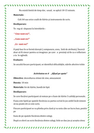 Nu există limită de timp dar, uzual, se aplică 10-15 minute.
Materiale:
Coli A4 sau orice coală de hârtie şi instrumente de scris.
Desfăşurare:
Te rog să răspunzi la întrebările :
“ Cine sunt eu?”,
„ Cum sunt eu?”
„Ce sunt eu?”
O poţi face în ce formă doreşti ( compunere, eseu, listă de atribute). Încercă
doar să fii sincer pentru ca imaginea pe care o prezinţi să fie ca o reflectare
a ta în oglindă.
Evaluare:
Se ascultă fiecare participant, se identifică dificultăţile, stările afective trăite
Activitatea nr.4 „Afişul pe spate”
Obiective: dezvoltarea stimei de sine, amuzament
Durata: 10 min
Materiale: foi de hârtie, bandă de lipit
Desfăşurare:
Se cere fiecărui participant să noteze pe o foaie de hârtie 3 calităţi personale.
Foaia este lipită pe spatele fiecăruia cu partea scrisă în jos astfel încât nimeni
să nu poată citi ce este scris.
Fiecare participant se va plimba prin clasă şi va nota câte un lucru bun, pozitiv
pe
foaia de pe spatele fiecăruia dintre colegi.
După ce elevii au scris fiecăruia dintre colegi, foile se dau jos şi aceştia citesc
 