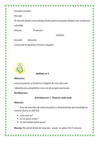 mesajele primite.
Discuţie:
Se discută despre concordanţa dintre părerea proprie despre sine şi părerea
celorlalţi.
Glumet Prietenos
Sociabil Amuzant
Sufletist
Comunică un gînd bun, frumos colegilor.
Şedinţa nr.2
Obiective:
-autocunoaştere şi formarea imaginii de sine adecvate
-identificarea aşteptărilor vis-à-vis de propria persoană
Desfăşurare:
Activitatea nr.1 Floarea vieţii mele
Obiectiv:
Este un exerciţiu de autocunoaştere a dominantelor personalităţii în
centrul cărora se află Eul:
• Cum sunt eu?
• Ce-mi place să fac?
• Ce am învăţat până acum?
Durata: Nu există limită de timp dar, uzual, se aplică 10-15 minute.
 