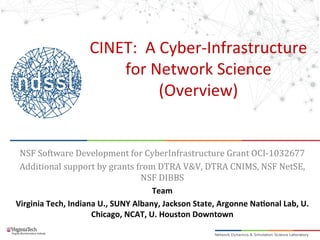 CINET:	
  	
  A	
  Cyber-­‐Infrastructure	
  
for	
  Network	
  Science	
  
(Overview)	
  
	
  
	
  
NSF	
  Software	
  Development	
  for	
  CyberInfrastructure	
  Grant	
  OCI-­‐1032677	
  
Additional	
  support	
  by	
  grants	
  from	
  DTRA	
  V&V,	
  DTRA	
  CNIMS,	
  NSF	
  NetSE,	
  
NSF	
  DIBBS	
  
Team	
  
Virginia	
  Tech,	
  Indiana	
  U.,	
  SUNY	
  Albany,	
  Jackson	
  State,	
  Argonne	
  Na>onal	
  Lab,	
  U.	
  
Chicago,	
  NCAT,	
  U.	
  Houston	
  Downtown	
  
	
  
 