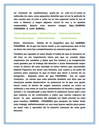 un ventanal de sentimientos, parte de su arte es el como el
enfocaba los ojos, esos pequeños detalles que al ver la película te
das cuanta que el cine a color no es tan especial como lo era el
cine a blancoi y negro algunas veces lo ves y te quedas
sorprendido.

Aparte

eran

buenos

amigos

digo…GABRIEL

FIGUEROA & LUIS BUÑUEL.
•Javier Aguirresarobe •Vittorio Storaro •Anthony Dod Mantle
•Christopher Doyle

•Gabriel Beristái

Estos

hablan de lo magnifico que fue GABRIEL

directores

•Raoul Coutard

FIGUEROA de lo que les hacia sentir y asi expresarnos que el fue
un fuera de seria fue completamente un maestro para ellos.
Tambien por ejemplo el autor Doyle el habla de que le dormirse en
ell cine es uin experiencia única por que es cuando dejas
expuestos tus sentidos y dejas que los sueños y tu imaginación
sean guiados por el trebajo del director o actor llamemosle mejor
como el elenco de este montaje el único elenco que necesitaba
Gabriel Figueroa era tener una historia, una camra y un puño de
actores para expresar lo que el tenia que decir a través de su
fotografía.
cinieasta

Dejando atrás de que FIGUEROA

fue un super

yo siento que esta película también nos dice que un

mexicano puede desenvolver su potencial en lo que nos gusta
hacer como el hecho de seguir nuestros sueños es como un
estimulo y una meta el cual los sentimientos al hacerlo ( seguir los
sueños ) es inexplicablr y que bienm lo podemos hacer pero creo
que ndamas es de creérnoslos y saber que somos capaces de
hacer

lo

que

queramos. Un ejemplo sin duda enorme es este

gran hombre: GABRIEL

FIGUEROA que después de haber leído

este trabajo, definitivamente es una muy buena opción para pasar
un buen rato y aprender de la historia cineasta de este gran
director.

 