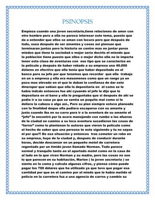 PSINOPSIS
Empieza cuando una joven secretaria,tiene relaciones de amor con
otro hombre pero a ella no parece interesar este tema, puesto que
da a entender que ellos se aman con locura pero que después de
todo, osea después de ser amantes y cosas asi piensan que
terminaran juntos pero la historia se centre mas en juntar puros
miedos que tiene la sociedad o mejor seria decirlo el miendo que
la población tiene puesto que ellos o mejor dicho ella no le importa
tener esta clase de aventuras con ese tipo que se caracteriza en
la película y después de haber robado a su empresa una 40.000
dolares en efectivo que ella tenia que haber depositado en el
banco para su jefe por que tenemos que recordar que ella trabaja
en un a empresa y ella era masomenos como que un rango ya un
poco mas elevado en el que le daban la confianza de dar este
dineropor que sabían que ella lo depositaria en el como se le
había indcdo entonces fue ahí cyuando el jefe le dijo que lo
depositara en el bano y ella le preguntaba que si después de ahí se
podía ir a su casa ya que se sentía un poquito mal como si le
doliera la cabeza o algo asi., Pero su plan siempre estuvo planeado
con la finalidad deque ella pudiera escaparse con su amante y
justo cuando iba en su carro para ir a la aventura de su amante el
“jefe” la encontró por la acera manejando con rumbo a las afueras
de la ciudad en camino a su loca aventura sucedieron las cosas de
“terror” como lo plantenan lo autores que vieron la película como
el hecho de saber que una persona te este siguiendo y tu no sepas
el por que?! De esa situación y entonces tras cometer un robo en
su empresa, huye de la ciudad y, después de conducir durante
horas, decide descansar en un pequeño motel de carretera
regentado por un tímido joven llamado Norman. Todo parece
normal y tranquilo tanto en el apartado motel como en la casa de
al lado en la que viven Norman y su madre, pero las cosas no son
lo que parecen en su habitación, Marion ( la joven secretaria ) se
sienta en la cama y calcula algunas cifras, y piensa cómo puede
pagar los 700 dólares que ha utilizado ya que tuvo que pagar esa
cantidad por que en el camino por el miedo que le había metido el
policía en la carretera fua a una agencia de carros y cambio su

 