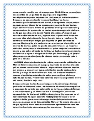 carro osea lo cambio por otro nuevo mas 700$ dólares y como hizo
sus cuentas en un pedazo de papel paso lo siguiente:
sus lágrimas mojaron el papel con las cifras, lo echa en inodoro.
Después, se saca su toalla y sus pantunflas, y va hacia
la bañera para disfrutar de una ducha, e imaginarse lo que pasara
después con el dinero de su empresa pero antes de eso decide
dejar el dinero en un trozao de periódico como para esconderlo y
no sospechen de lo que ella ha hecho, cuando empezaba disfrutar
de lo que sucedia en la ducha “como el descanso” Alguien que
estaba oculto detrás de ella, alguien abre la puerta del baño esa
persona abre violentamente la cortina del baño, y resulta ser la
sombra de una mujer mayor que esgrime un gran cuchillo de
cocina. Marion grita y la mujer clava varias veces el cuchillo en el
cuerpo de Marion, quien no puede escapar y muere. La mujer se
retira del baño y deja a Marion muerta, quien rasga la cortina de la
ducha y cae sobre el borde de la tina. La ducha sigue funcionando,
llevándose el agua la sangre de Marion por el drenaje, y un primer
plano muestra su ojo, donde la cámara cada vez se aleja más y
gira en sí misma.
NORMAN viene corriendo por la colina y entra en la habitación de
Marion donde encuentra el cuerpo y la prueba de que fue atacada
por su madre con un arma blanca. Rápidamente limpia la escena
del crimen, y envuelve el cuerpo de Marion con la cortina de la
ducha y lo deja en el maletero del auto. En el último momento
recoge el periódico doblado, sin saber que contiene el dinero
robado por Marion. Finalmente conduce el auto a un pantano cerca
del motel, donde lo deja caer.
Despues de que Marion había desaparecido por un largo tiempo
gente de su alrededor como : su hermana, su amante se empiezan
a precupar de su falta por asi decirlo en la vida cotidiana informan
a las autoridades y un detective fue a investigar el caso de la
desaparición de Marion al MOTEL e investiga a Norman que es el
recepcionista de aquel pequeño motel pidiéndole que le de el
registro del la gente que se ha registrado minimo en 4 semanas
que es en as que se ha desaparecido Marion y la misma silueta en
la que aparece en el asesinato de marion apuñalando la cara del
detective haciendo que caiga por las escaleras. Despues de

 