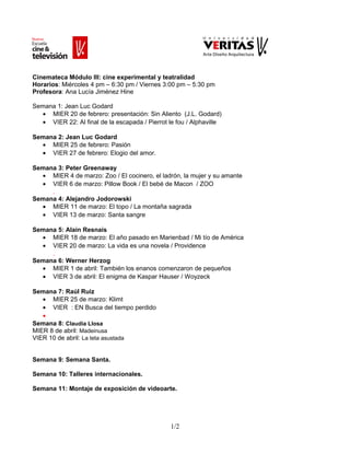 Cinemateca Módulo III: cine experimental y teatralidad
Horarios: Miércoles 4 pm – 6:30 pm / Viernes 3:00 pm – 5:30 pm
Profesora: Ana Lucía Jiménez Hine
Semana 1: Jean Luc Godard
• MIER 20 de febrero: presentación: Sin Aliento (J.L. Godard)
• VIER 22: Al final de la escapada / Pierrot le fou / Alphaville
Semana 2: Jean Luc Godard
• MIER 25 de febrero: Pasión
• VIER 27 de febrero: Elogio del amor.
Semana 3: Peter Greenaway
• MIER 4 de marzo: Zoo / El cocinero, el ladrón, la mujer y su amante
• VIER 6 de marzo: Pillow Book / El bebé de Macon / ZOO
.
Semana 4: Alejandro Jodorowski
• MIER 11 de marzo: El topo / La montaña sagrada
• VIER 13 de marzo: Santa sangre
Semana 5: Alain Resnais
• MIER 18 de marzo: El año pasado en Marienbad / Mi tío de América
• VIER 20 de marzo: La vida es una novela / Providence
.
Semana 6: Werner Herzog
• MIER 1 de abril: También los enanos comenzaron de pequeños
• VIER 3 de abril: El enigma de Kaspar Hauser / Woyzeck
Semana 7: Raúl Ruiz
• MIER 25 de marzo: Klimt
• VIER : EN Busca del tiempo perdido
•
Semana 8: Claudia Llosa
MIER 8 de abril: Madeinusa
VIER 10 de abril: La teta asustada
Semana 9: Semana Santa.
Semana 10: Talleres internacionales.
Semana 11: Montaje de exposición de videoarte.

1/2

 