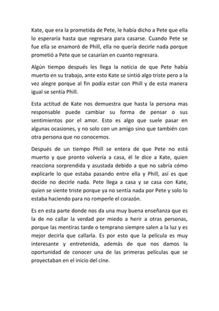 Kate, que era la prometida de Pete, le había dicho a Pete que ella
lo esperaría hasta que regresara para casarse. Cuando Pete se
fue ella se enamoró de Phill, ella no quería decirle nada porque
prometió a Pete que se casarían en cuanto regresara.
Algún tiempo después les llega la noticia de que Pete había
muerto en su trabajo, ante esto Kate se sintió algo triste pero a la
vez alegre porque al fin podía estar con Phill y de esta manera
igual se sentía Phill.
Esta actitud de Kate nos demuestra que hasta la persona mas
responsable puede cambiar su forma de pensar o sus
sentimientos por el amor. Esto es algo que suele pasar en
algunas ocasiones, y no solo con un amigo sino que también con
otra persona que no conocemos.
Después de un tiempo Phill se entera de que Pete no está
muerto y que pronto volvería a casa, él le dice a Kate, quien
reacciona sorprendida y asustada debido a que no sabría cómo
explicarle lo que estaba pasando entre ella y Phill, así es que
decide no decirle nada. Pete llega a casa y se casa con Kate,
quien se siente triste porque ya no sentía nada por Pete y solo lo
estaba haciendo para no romperle el corazón.
Es en esta parte donde nos da una muy buena enseñanza que es
la de no callar la verdad por miedo a herir a otras personas,
porque las mentiras tarde o temprano siempre salen a la luz y es
mejor decirla que callarla. Es por esto que la película es muy
interesante y entretenida, además de que nos damos la
oportunidad de conocer una de las primeras películas que se
proyectaban en el inicio del cine.

 