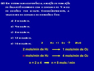02) Em determinada experiência, a reação de formação de água está ocorrendo com o consumo de  4  mols de  oxigênio  por  minuto.  Conseqüentemente,  a velocidade de consumo de hidrogênio é de: a)  2 mols/min. b)  4 mols/min. c)  8 mols/min. d)  12 mols/min. e)  16 mols/min. H 2  +  O 2      H 2 O 2 mols/min de H 2   1 mols/min de O 2   n  mols/min de H 2   4 mols/min de O 2   n = 2 x 4 n = 8 mols / min 2 2 1 