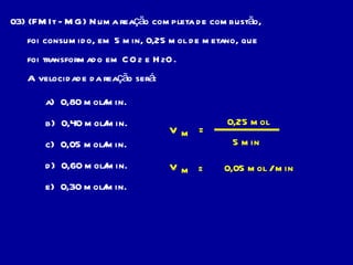 03) (FMIt - MG) Numa reação completa de combustão, foi consumido, em 5 min, 0,25 mol de metano, que foi transformado em CO 2  e H 2 O. A velocidade da reação será: a)  0,80 mol/min. b)  0,40 mol/min. c)  0,05 mol/min. d)  0,60 mol/min. e)  0,30 mol/min. V m = 0,25 mol 5 min = 0,05 mol / min V m 