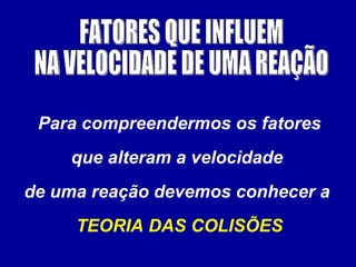 FATORES QUE INFLUEM NA VELOCIDADE DE UMA REAÇÃO Para compreendermos os fatores que alteram a velocidade  de uma reação devemos conhecer a  TEORIA DAS COLISÕES 