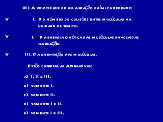 01) A velocidade de uma reação química depende: Do número de colisões entre moléculas na  unidade de tempo. Da energia cinética das moléculas envolvidas na reação. III. Da orientação das moléculas. Estão corretas as alternativas: a)  I, II e III. b)  somente I. c)  somente II. d)  somente I e II. e)  somente I e III. V V V 