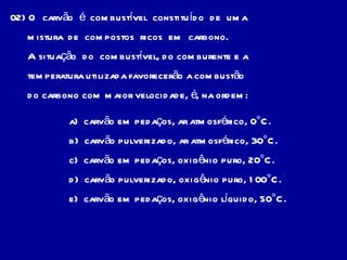 02) O  carvão  é  combustível  constituído  de  uma mistura  de  compostos  ricos  em  carbono. A situação  do  combustível, do comburente e a temperatura utilizada favorecerão a combustão do carbono com maior velocidade, é, na ordem:  a)  carvão em pedaços, ar atmosférico, 0°C. b)  carvão pulverizado, ar atmosférico, 30°C. c)  carvão em pedaços, oxigênio puro, 20°C. d)  carvão pulverizado, oxigênio puro, 100°C. e)  carvão em pedaços, oxigênio líquido, 50°C. 