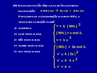 03) Na decomposição térmica da amônia expressa  pela equação: 2 NH 3  (g)     N 2  (g)  +  3 H 2  (g) Duplicando-se a concentração molar de NH 3 , a  velocidade da reação ficará: a)  inalterada. b)  duas vezes maior. c)  três vezes maior. d)  quatro vezes maior. e)  seis vezes maior. v = k [ NH 3  ] 2 [ NH 3  ] = x mol /L v = k x 2 [ NH 3  ]  =  2x  mol /L v’ = k ( 2x ) 2 v’ = k x 4 2 v’ = 4 v 
