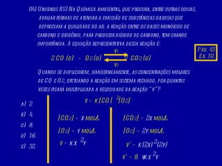 04) Unisinos-RS) Na Química ambiental, que procura, entre outras coisas, avaliar formas de atenuar a emissão de substâncias gasosas que depreciam a qualidade do ar; a reação entre os gases monóxido de carbono e oxigênio, para produzir dióxido de carbono, tem grande importância. A equação representativa dessa reação é:  2 CO (g)  +  O 2  (g)  2  CO 2  (g) v 1 v 2 Quando se duplicarem, simultaneamente, as concentrações molares de CO e O 2 , efetuando a reação em sistema fechado, por quantas vezes ficará multiplicada a velocidade da reação “v”? 2. 4. 8. 16. 32. Pág. 45 Ex. 10 v = k [CO]  [O 2 ] 2 [CO 2 ] =  x  mol/L [O 2 ] =  y  mol/L 2 v =  k x  y [CO 2 ] =  2x  mol/L [O 2 ] =  2y  mol/L 2 v’ =  k (2x)  (2y) 2 v’ = 8 v k x  y 