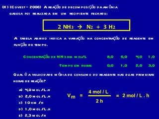 01) (Covest – 2006)  A reação de decomposição da amônia gasosa  foi  realizada  em  um  recipiente  fechado: 2  NH 3      N 2   +  3  H 2 A tabela abaixo indica a variação na concentração de reagente em função do tempo. Concentração de NH 3  em mol/ L Tempo em horas  8,0 6,0 4,0 1,0 0,0 1,0 2,0 3,0 Qual é a velocidade média de consumo do reagente nas duas primeiras horas de reação? a)  4,0 mol / L.h b)  2,0 mol / L.h  c)  10 km / h d)  1,0 mol / L.h e)  2,3 mol / h V m = 4 mol / L 2 h = 2 mol / L . h 