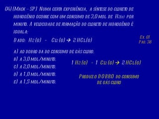 04) (Mack – SP)  Numa certa experiência,  a síntese do cloreto de hidrogênio ocorre com um consumo de 3,0 mol  de  H 2(g)  por minuto. A velocidade de formação do cloreto de hidrogênio é igual a: Dado:  H 2  (g)  +  Cl 2  (g)     2 HCl (g) ao dobro da do consumo de gás cloro. a 3,0 mol / minuto. a 2,0 mol / minuto. a 1,0 mol / minuto. a 1,5 mol / minuto. Ex. 01 Pag. 38 1  H 2  (g)  +  1   Cl 2  (g)     2  HCl (g) Produz o DOBRO do consumo de gás cloro 