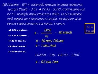 Ex. 07 Pag. 38 06) (Unisinos – RS)  A  combustão completa do etanol ocorre pela equação C 2 H 6 O + 3 O 2     2 CO 2  + 3 H 2 O. Considerando que em 1 h  de reação foram produzidos  2640g  de gás carbônico, você  conclui que a velocidade da reação,  expressa em  nº de mols de etanol consumido por minuto, é igual a:  0,5 mol/min. 1,0 mol/min. c) 23 mol/min. d) 46 mol/min.  e) 69 mol/min. =  60 mols/h n = 2640 44 1  C 2 H 6 O + 3 O 2      2  CO 2  + 3 H 2 O n = 60 mols / 60 min n = 1 mol / min n = 0,5 mol / min 