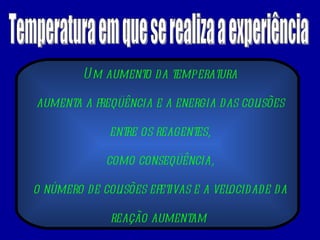 Temperatura em que se realiza a experiência Um aumento da temperatura aumenta a freqüência e a energia das colisões entre os reagentes, como conseqüência, o número de colisões efetivas e a velocidade da reação aumentam  