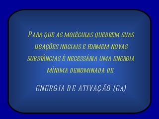 Para que as moléculas quebrem suas ligações iniciais e formem novas substâncias é necessária uma energia mínima denominada de  ENERGIA DE ATIVAÇÃO (Ea) 
