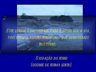 Oxidação do ferro (ocorre de forma lenta). Este estudo é importante para o nosso dia-a-dia, pois explica alguns fenômenos que convivemos tais como:  