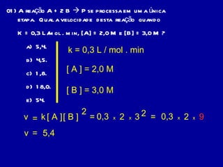01) A reação A + 2 B    P se processa em uma única etapa.  Qual a velocidade  desta  reação  quando  K = 0,3 L/mol . min, [A] = 2,0 M e [B] = 3,0 M ? a)  5,4. b)  4,5. c)  1,8. d)  18,0. e)  54. v = k [ A ] [ B ] 2 k = 0,3 L / mol . min [ A ] = 2,0 M [ B ] = 3,0 M = 0,3 x 2 x 3 2 = 0,3 x 2 x 9 v = 5,4 